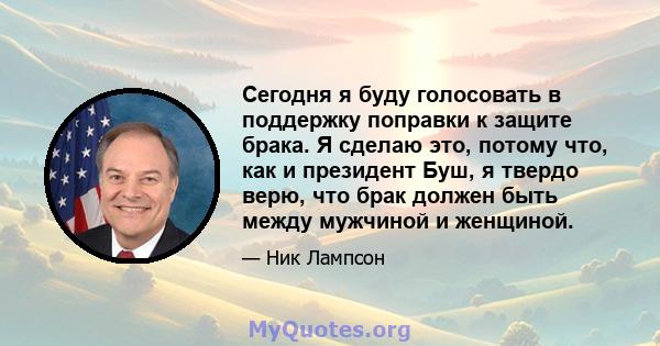 Сегодня я буду голосовать в поддержку поправки к защите брака. Я сделаю это, потому что, как и президент Буш, я твердо верю, что брак должен быть между мужчиной и женщиной.