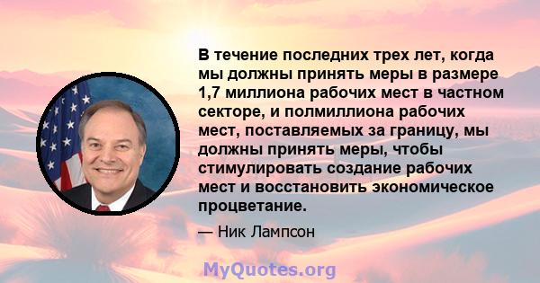 В течение последних трех лет, когда мы должны принять меры в размере 1,7 миллиона рабочих мест в частном секторе, и полмиллиона рабочих мест, поставляемых за границу, мы должны принять меры, чтобы стимулировать создание 