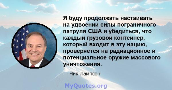 Я буду продолжать настаивать на удвоении силы пограничного патруля США и убедиться, что каждый грузовой контейнер, который входит в эту нацию, проверяется на радиационное и потенциальное оружие массового уничтожения.