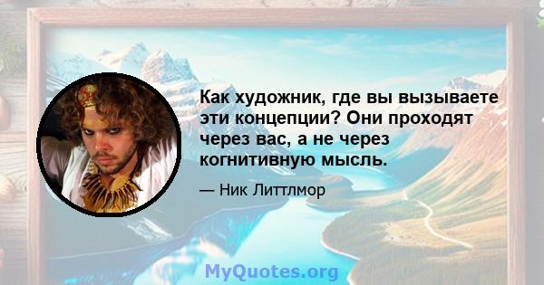 Как художник, где вы вызываете эти концепции? Они проходят через вас, а не через когнитивную мысль.