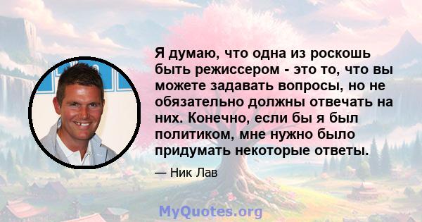 Я думаю, что одна из роскошь быть режиссером - это то, что вы можете задавать вопросы, но не обязательно должны отвечать на них. Конечно, если бы я был политиком, мне нужно было придумать некоторые ответы.