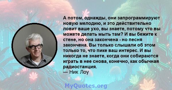 А потом, однажды, они запрограммируют новую мелодию, и это действительно ловит ваше ухо, вы знаете, потому что вы можете делать мыть там? И вы бежите к стене, но она закончена - но песня закончена. Вы только слышали об