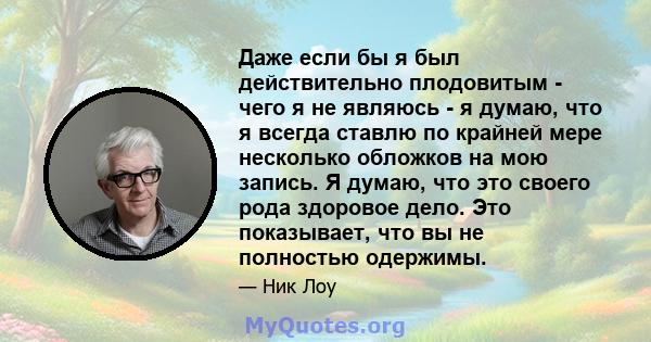 Даже если бы я был действительно плодовитым - чего я не являюсь - я думаю, что я всегда ставлю по крайней мере несколько обложков на мою запись. Я думаю, что это своего рода здоровое дело. Это показывает, что вы не