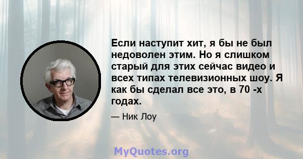 Если наступит хит, я бы не был недоволен этим. Но я слишком старый для этих сейчас видео и всех типах телевизионных шоу. Я как бы сделал все это, в 70 -х годах.