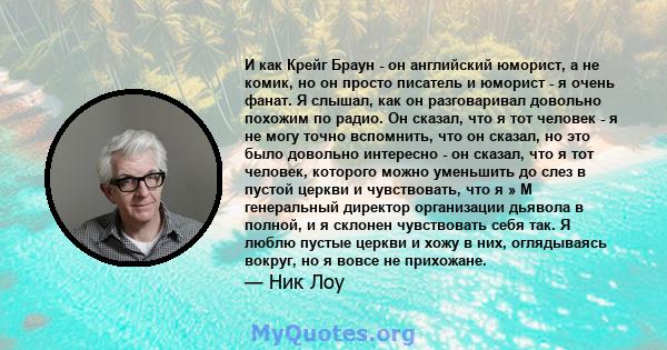 И как Крейг Браун - он английский юморист, а не комик, но он просто писатель и юморист - я очень фанат. Я слышал, как он разговаривал довольно похожим по радио. Он сказал, что я тот человек - я не могу точно вспомнить,