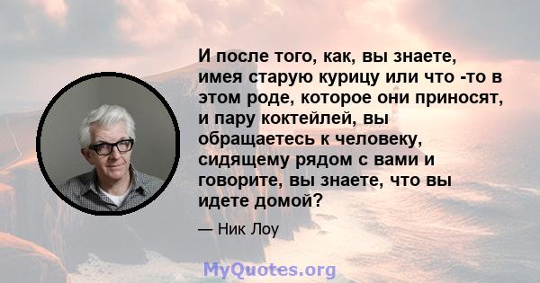 И после того, как, вы знаете, имея старую курицу или что -то в этом роде, которое они приносят, и пару коктейлей, вы обращаетесь к человеку, сидящему рядом с вами и говорите, вы знаете, что вы идете домой?