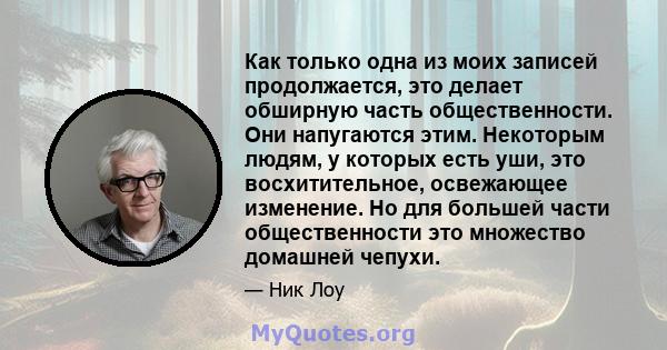 Как только одна из моих записей продолжается, это делает обширную часть общественности. Они напугаются этим. Некоторым людям, у которых есть уши, это восхитительное, освежающее изменение. Но для большей части