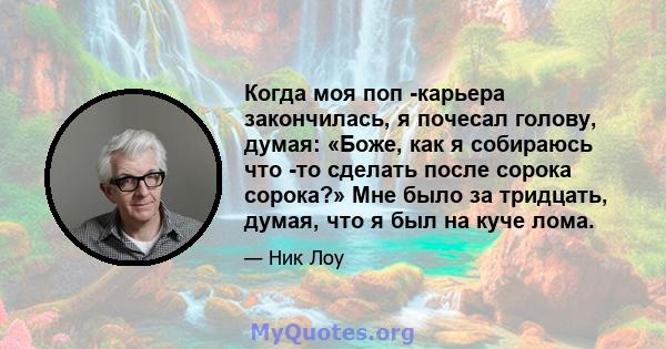 Когда моя поп -карьера закончилась, я почесал голову, думая: «Боже, как я собираюсь что -то сделать после сорока сорока?» Мне было за тридцать, думая, что я был на куче лома.