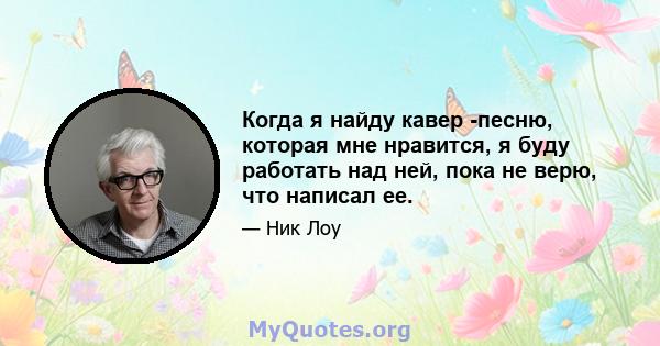 Когда я найду кавер -песню, которая мне нравится, я буду работать над ней, пока не верю, что написал ее.