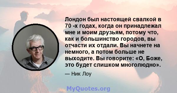 Лондон был настоящей свалкой в ​​70 -х годах, когда он принадлежал мне и моим друзьям, потому что, как и большинство городов, вы отчасти их отдали. Вы начнете на немного, а потом больше не выходите. Вы говорите: «О,