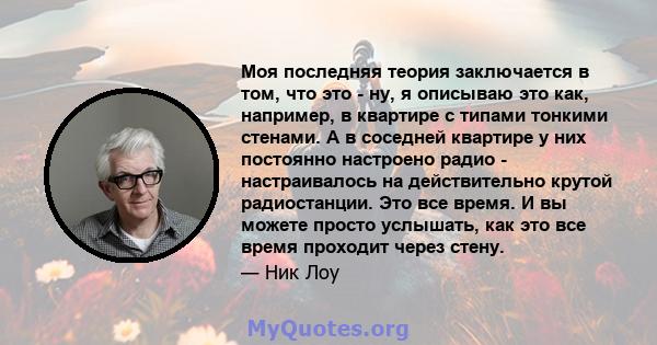 Моя последняя теория заключается в том, что это - ну, я описываю это как, например, в квартире с типами тонкими стенами. А в соседней квартире у них постоянно настроено радио - настраивалось на действительно крутой