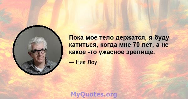 Пока мое тело держатся, я буду катиться, когда мне 70 лет, а не какое -то ужасное зрелище.