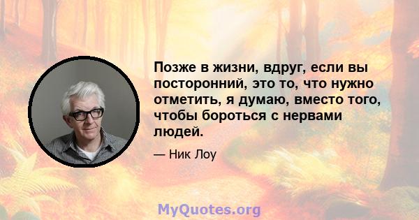 Позже в жизни, вдруг, если вы посторонний, это то, что нужно отметить, я думаю, вместо того, чтобы бороться с нервами людей.