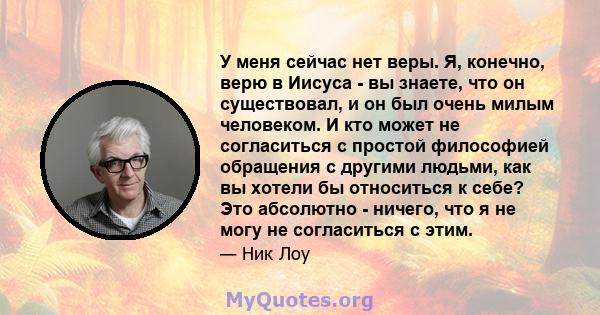 У меня сейчас нет веры. Я, конечно, верю в Иисуса - вы знаете, что он существовал, и он был очень милым человеком. И кто может не согласиться с простой философией обращения с другими людьми, как вы хотели бы относиться