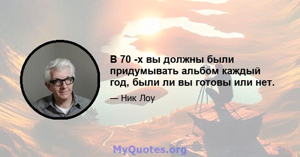 В 70 -х вы должны были придумывать альбом каждый год, были ли вы готовы или нет.