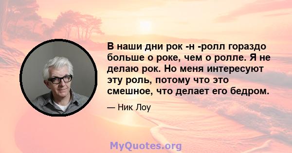 В наши дни рок -н -ролл гораздо больше о роке, чем о ролле. Я не делаю рок. Но меня интересуют эту роль, потому что это смешное, что делает его бедром.