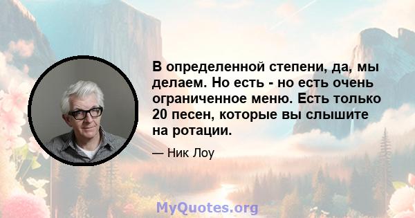 В определенной степени, да, мы делаем. Но есть - но есть очень ограниченное меню. Есть только 20 песен, которые вы слышите на ротации.