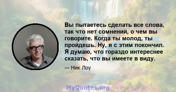 Вы пытаетесь сделать все слова, так что нет сомнений, о чем вы говорите. Когда ты молод, ты пройдешь. Ну, я с этим покончил. Я думаю, что гораздо интереснее сказать, что вы имеете в виду.