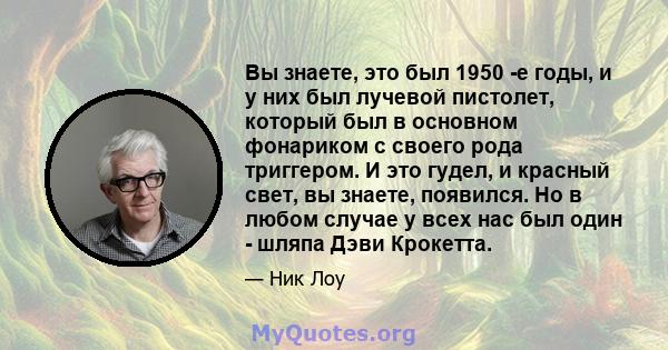 Вы знаете, это был 1950 -е годы, и у них был лучевой пистолет, который был в основном фонариком с своего рода триггером. И это гудел, и красный свет, вы знаете, появился. Но в любом случае у всех нас был один - шляпа