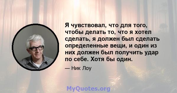 Я чувствовал, что для того, чтобы делать то, что я хотел сделать, я должен был сделать определенные вещи, и один из них должен был получить удар по себе. Хотя бы один.