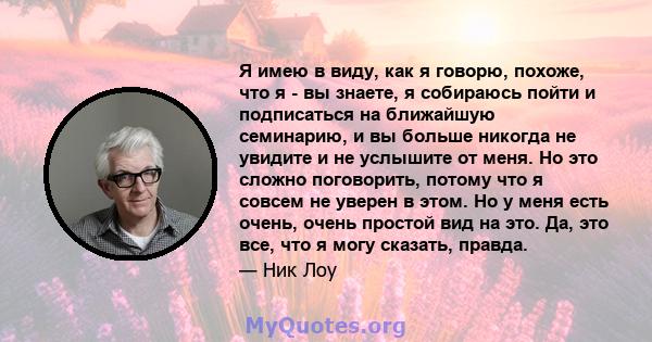 Я имею в виду, как я говорю, похоже, что я - вы знаете, я собираюсь пойти и подписаться на ближайшую семинарию, и вы больше никогда не увидите и не услышите от меня. Но это сложно поговорить, потому что я совсем не