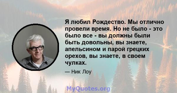 Я любил Рождество. Мы отлично провели время. Но не было - это было все - вы должны были быть довольны, вы знаете, апельсином и парой грецких орехов, вы знаете, в своем чулках.