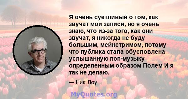 Я очень суетливый о том, как звучат мои записи, но я очень знаю, что из-за того, как они звучат, я никогда не буду большим, мейнстримом, потому что публика стала обусловлена ​​услышанную поп-музыку определенным образом