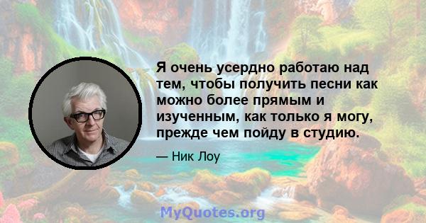 Я очень усердно работаю над тем, чтобы получить песни как можно более прямым и изученным, как только я могу, прежде чем пойду в студию.