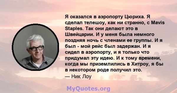 Я оказался в аэропорту Цюриха. Я сделал телешоу, как ни странно, с Mavis Staples. Так они делают это в Швейцарии. И у меня была немного поздняя ночь с членами ее группы. И я был - мой рейс был задержан. И я сидел в