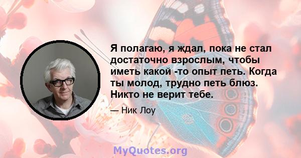 Я полагаю, я ждал, пока не стал достаточно взрослым, чтобы иметь какой -то опыт петь. Когда ты молод, трудно петь блюз. Никто не верит тебе.