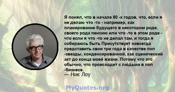 Я понял, что в начале 80 -х годов, что, если я не делаю что -то - например, как планирование будущего в некотором роде, своего рода пенсию или что -то в этом роде - что если я что -то не делал там, и тогда я собираюсь