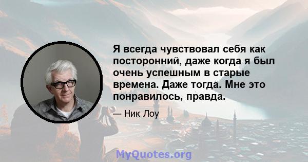 Я всегда чувствовал себя как посторонний, даже когда я был очень успешным в старые времена. Даже тогда. Мне это понравилось, правда.