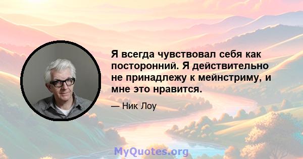 Я всегда чувствовал себя как посторонний. Я действительно не принадлежу к мейнстриму, и мне это нравится.