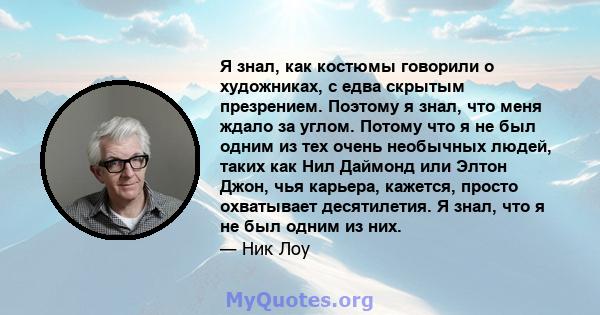 Я знал, как костюмы говорили о художниках, с едва скрытым презрением. Поэтому я знал, что меня ждало за углом. Потому что я не был одним из тех очень необычных людей, таких как Нил Даймонд или Элтон Джон, чья карьера,