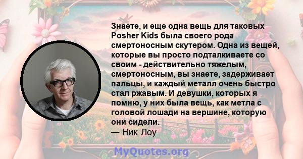 Знаете, и еще одна вещь для таковых Posher Kids была своего рода смертоносным скутером. Одна из вещей, которые вы просто подталкиваете со своим - действительно тяжелым, смертоносным, вы знаете, задерживает пальцы, и