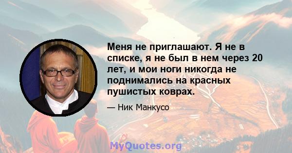 Меня не приглашают. Я не в списке, я не был в нем через 20 лет, и мои ноги никогда не поднимались на красных пушистых коврах.