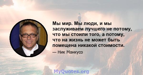 Мы мир. Мы люди, и мы заслуживаем лучшего не потому, что мы стоили того, а потому, что на жизнь не может быть помещена никакой стоимости.