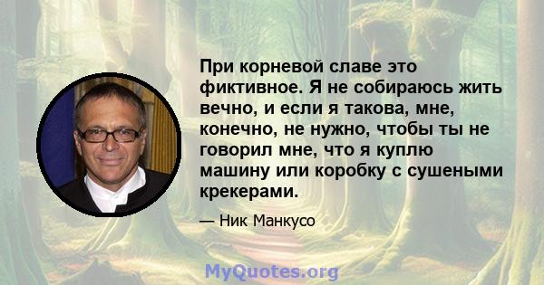 При корневой славе это фиктивное. Я не собираюсь жить вечно, и если я такова, мне, конечно, не нужно, чтобы ты не говорил мне, что я куплю машину или коробку с сушеными крекерами.