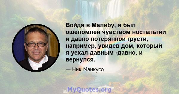 Войдя в Малибу, я был ошеломлен чувством ностальгии и давно потерянной грусти, например, увидев дом, который я уехал давным -давно, и вернулся.