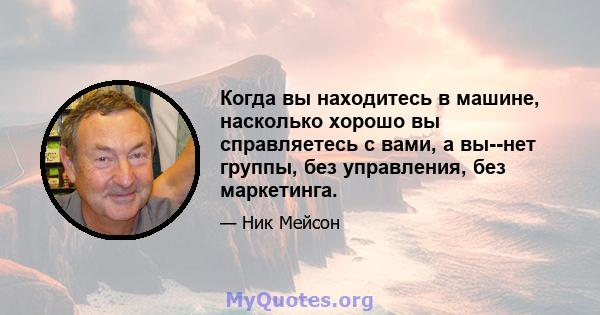 Когда вы находитесь в машине, насколько хорошо вы справляетесь с вами, а вы--нет группы, без управления, без маркетинга.