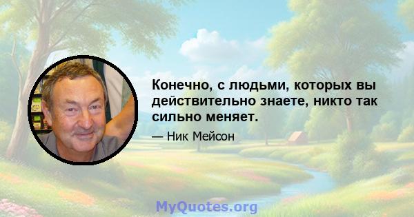 Конечно, с людьми, которых вы действительно знаете, никто так сильно меняет.