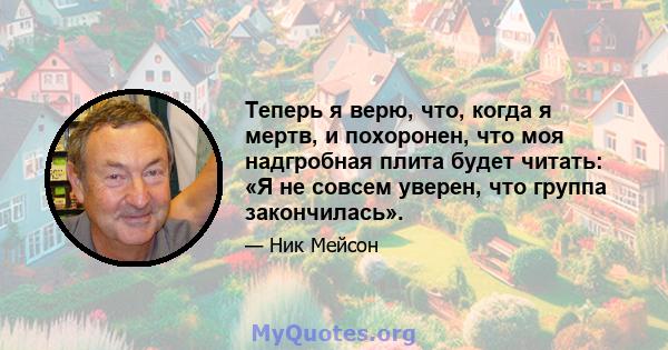 Теперь я верю, что, когда я мертв, и похоронен, что моя надгробная плита будет читать: «Я не совсем уверен, что группа закончилась».