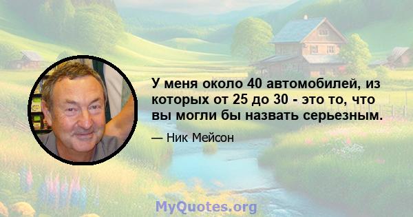 У меня около 40 автомобилей, из которых от 25 до 30 - это то, что вы могли бы назвать серьезным.