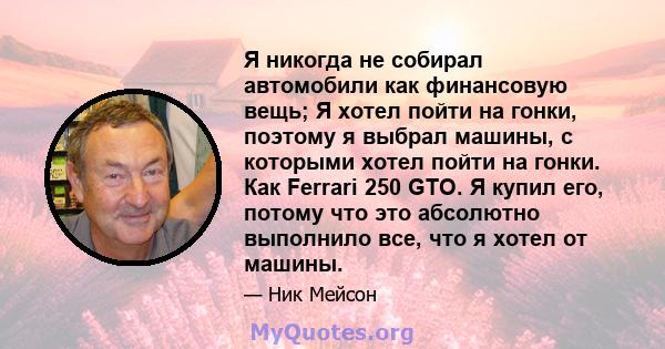 Я никогда не собирал автомобили как финансовую вещь; Я хотел пойти на гонки, поэтому я выбрал машины, с которыми хотел пойти на гонки. Как Ferrari 250 GTO. Я купил его, потому что это абсолютно выполнило все, что я