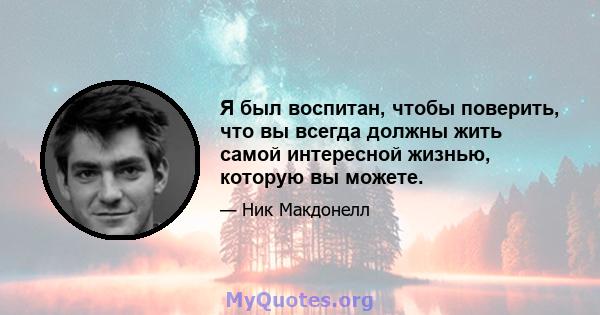 Я был воспитан, чтобы поверить, что вы всегда должны жить самой интересной жизнью, которую вы можете.