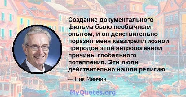 Создание документального фильма было необычным опытом, и он действительно поразил меня квазирелигиозной природой этой антропогенной причины глобального потепления. Эти люди действительно нашли религию.