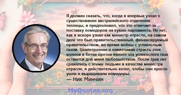 Я должен сказать, что, когда я впервые узнал о существовании австралийского отделения теплицы, я предположил, что это отвечает за поставку помидоров на кухню парламента. Но нет, как я вскоре узнал как министр отрасли,