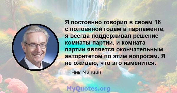 Я постоянно говорил в своем 16 с половиной годам в парламенте, я всегда поддерживал решение комнаты партии, и комната партии является окончательным авторитетом по этим вопросам. Я не ожидаю, что это изменится.