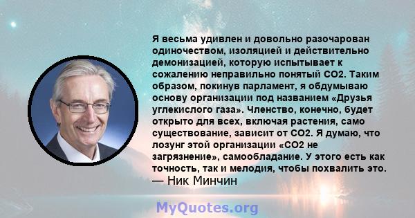 Я весьма удивлен и довольно разочарован одиночеством, изоляцией и действительно демонизацией, которую испытывает к сожалению неправильно понятый CO2. Таким образом, покинув парламент, я обдумываю основу организации под