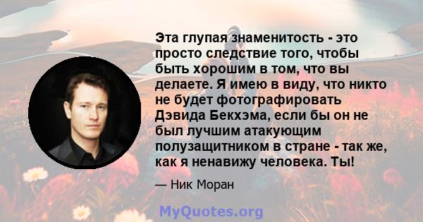 Эта глупая знаменитость - это просто следствие того, чтобы быть хорошим в том, что вы делаете. Я имею в виду, что никто не будет фотографировать Дэвида Бекхэма, если бы он не был лучшим атакующим полузащитником в стране 